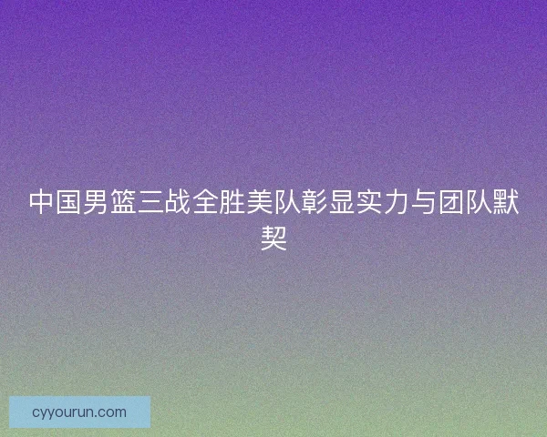中国男篮三战全胜美队彰显实力与团队默契 中国男篮三战全胜美队彰显实力与团队默契