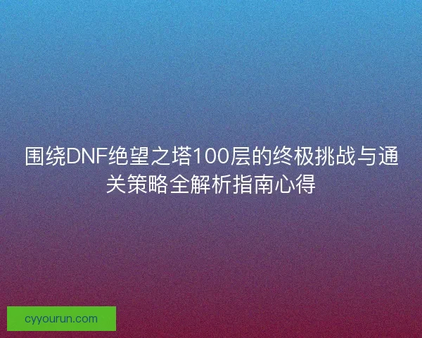 围绕DNF绝望之塔100层的终极挑战与通关策略全解析指南心得