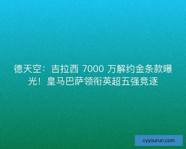 德天空：吉拉西 7000 万解约金条款曝光！皇马巴萨领衔英超五强竞逐