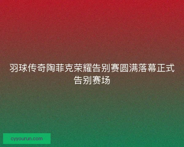 羽球传奇陶菲克荣耀告别赛圆满落幕正式告别赛场