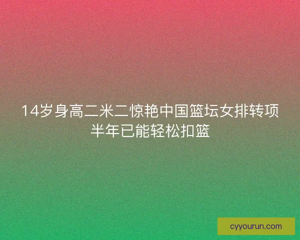 14岁身高二米二惊艳中国篮坛女排转项半年已能轻松扣篮