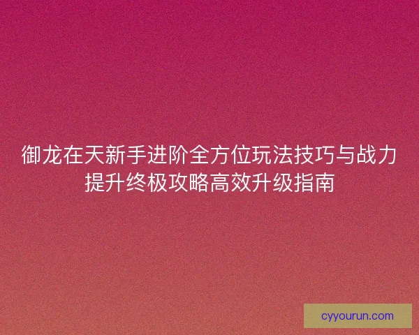 御龙在天新手进阶全方位玩法技巧与战力提升终极攻略高效升级指南