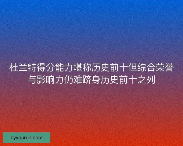 杜兰特得分能力堪称历史前十但综合荣誉与影响力仍难跻身历史前十之列