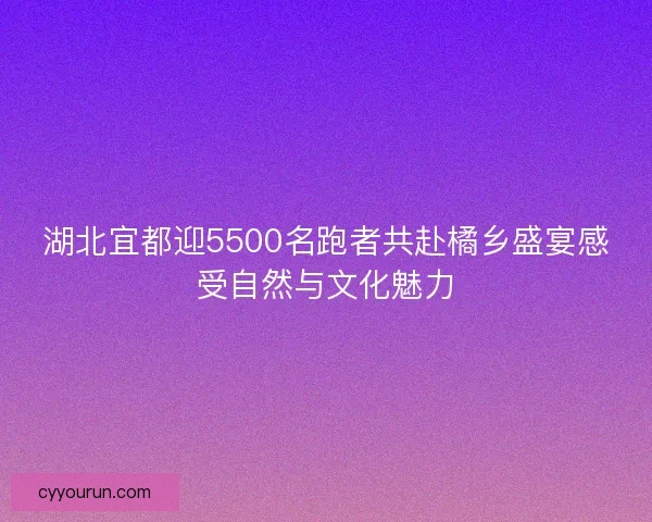 湖北宜都迎5500名跑者共赴橘乡盛宴感受自然与文化魅力