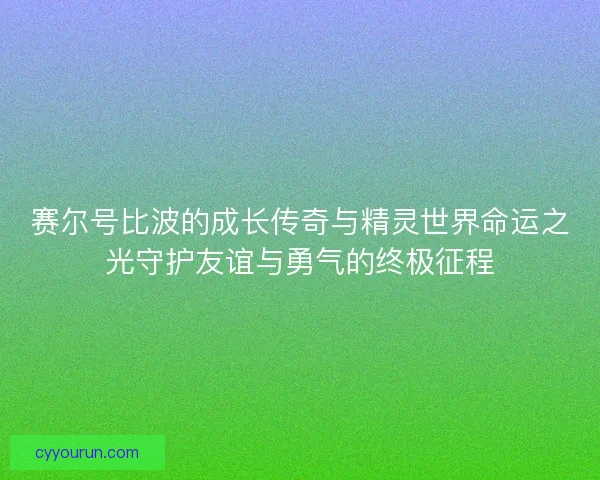 赛尔号比波的成长传奇与精灵世界命运之光守护友谊与勇气的终极征程