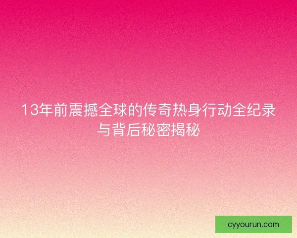 13年前震撼全球的传奇热身行动全纪录与背后秘密揭秘