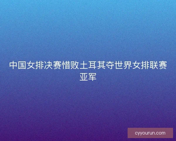 中国女排决赛惜败土耳其夺世界女排联赛亚军