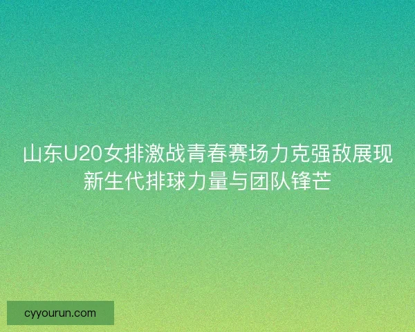 山东U20女排激战青春赛场力克强敌展现新生代排球力量与团队锋芒
