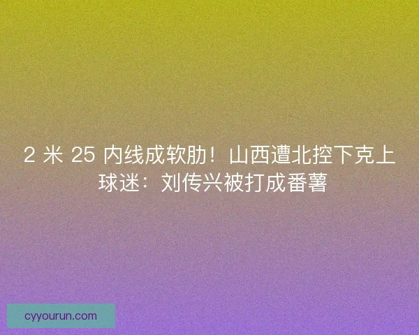 2 米 25 内线成软肋！山西遭北控下克上 球迷：刘传兴被打成番薯