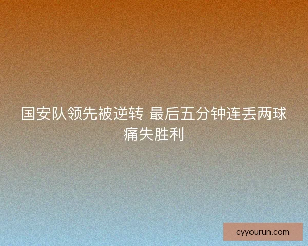 国安队领先被逆转 最后五分钟连丢两球痛失胜利