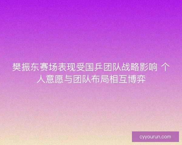 樊振东赛场表现受国乒团队战略影响 个人意愿与团队布局相互博弈