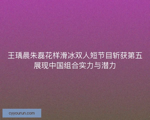 王瑀晨朱磊花样滑冰双人短节目斩获第五展现中国组合实力与潜力 王瑀晨朱磊花样滑冰双人短节目斩获第五展现中国组合实力与潜力