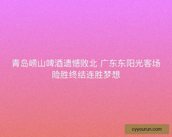 青岛崂山啤酒遗憾败北 广东东阳光客场险胜终结连胜梦想 青岛崂山啤酒遗憾败北 广东东阳光客场险胜终结连胜梦想