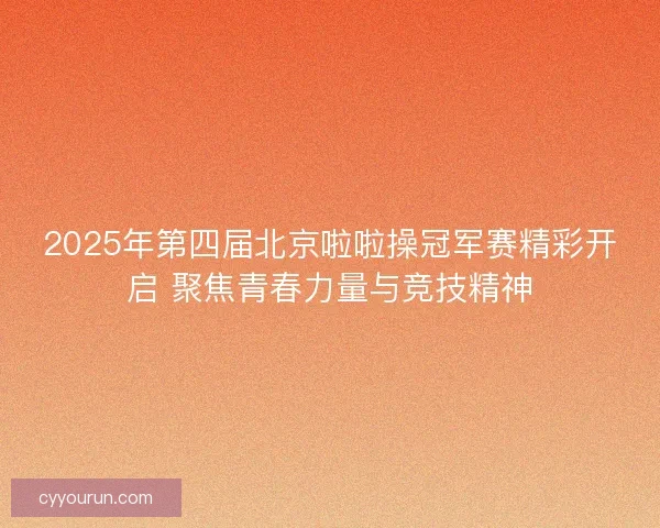 2025年第四届北京啦啦操冠军赛精彩开启 聚焦青春力量与竞技精神 2025年第四届北京啦啦操冠军赛精彩开启 聚焦青春力量与竞技精神