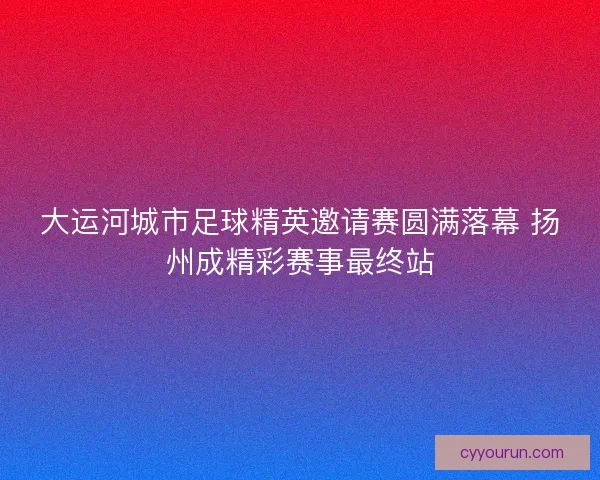 大运河城市足球精英邀请赛圆满落幕 扬州成精彩赛事最终站