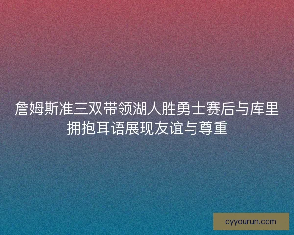 詹姆斯准三双带领湖人胜勇士赛后与库里拥抱耳语展现友谊与尊重