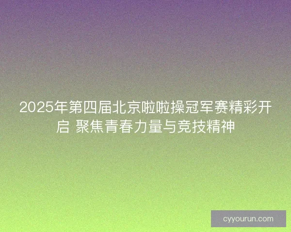 2025年第四届北京啦啦操冠军赛精彩开启 聚焦青春力量与竞技精神