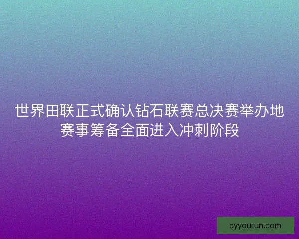 世界田联正式确认钻石联赛总决赛举办地赛事筹备全面进入冲刺阶段