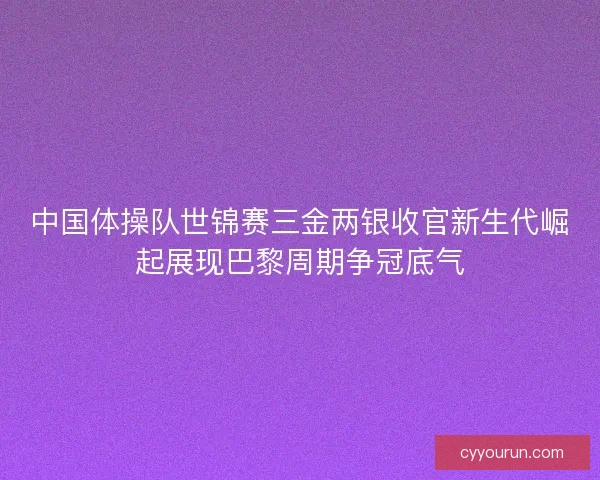 中国体操队世锦赛三金两银收官新生代崛起展现巴黎周期争冠底气 中国体操队世锦赛三金两银收官新生代崛起展现巴黎周期争冠底气